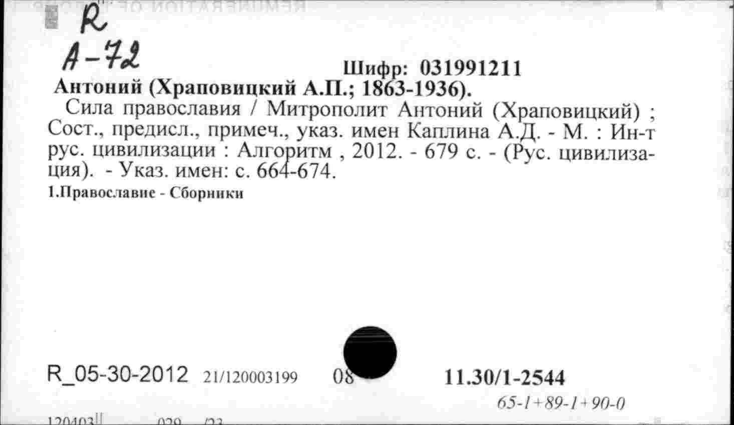 ﻿а А-и
Шифр: 031991211
Антоний (Храповицкий А.П.; 1863-1936).
Сила православия / Митрополит Антоний (Храповицкий) ; Сост., предисл., примем., указ, имен Каплина А.Д. - М. : Ин-т рус. цивилизации : Алгоритм , 2012. - 679 с. - (Рус. цивилизация). - Указ, имен: с. 664-674.
1.Православие - Сборники
Р_05-30-2012 21/120003199	0?
11.30/1-2544
65-1 +89-14 90-0
1 эмппН
МОП______/ОО_